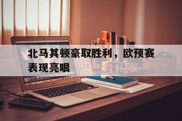 关于北马其顿豪取胜利,欧预赛表现亮眼的信息