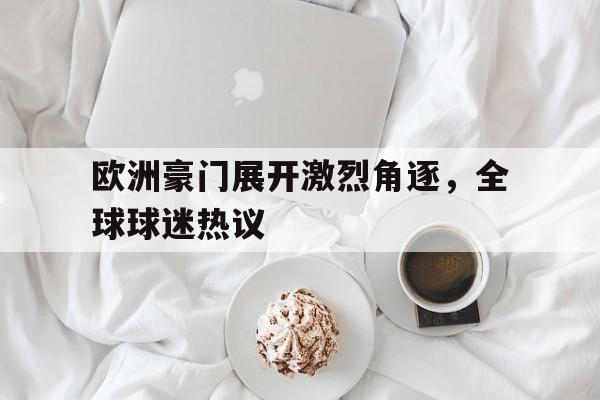 关于欧洲豪门展开激烈角逐，全球球迷热议的信息