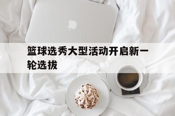 篮球选秀大型活动开启新一轮选拔的简单介绍