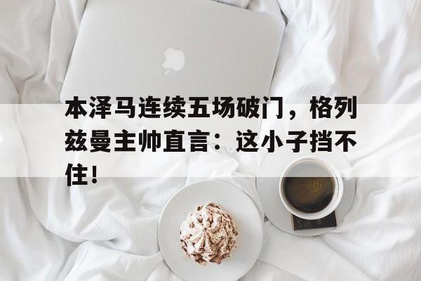 本泽马连续五场破门，格列兹曼主帅直言：这小子挡不住！格里兹曼和本泽马谁厉害