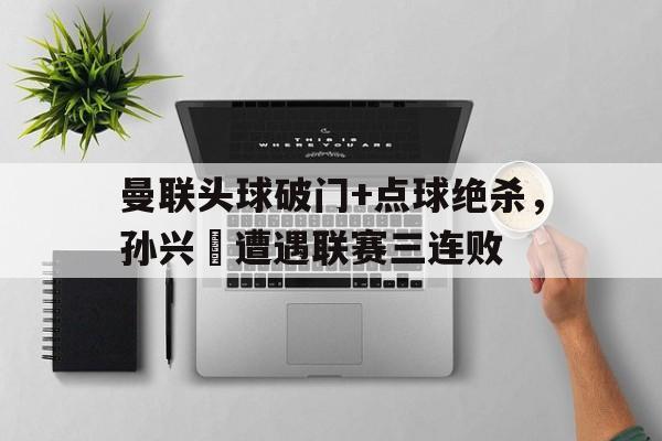 曼联头球破门+点球绝杀，孙兴慜遭遇联赛三连败曼联历任门将