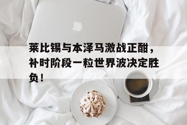 莱比锡与本泽马激战正酣，补时阶段一粒世界波决定胜负！