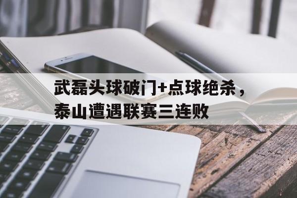 武磊头球破门+点球绝杀，泰山遭遇联赛三连败托雷斯点球绝杀